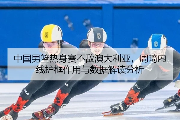 中国男篮热身赛不敌澳大利亚，周琦内线护框作用与数据解读分析